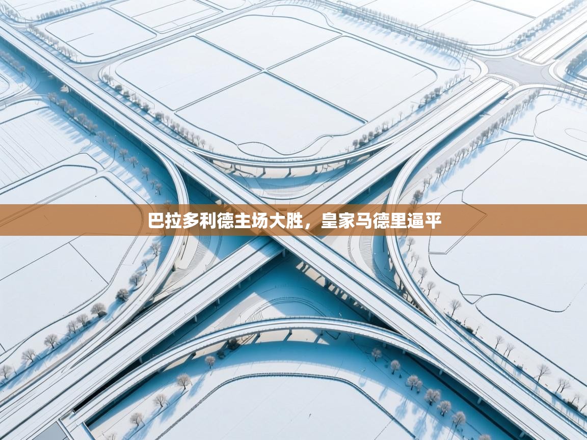 云开体育app网页版登录入口-巴拉多利德主场大胜，皇家马德里逼平  第4张