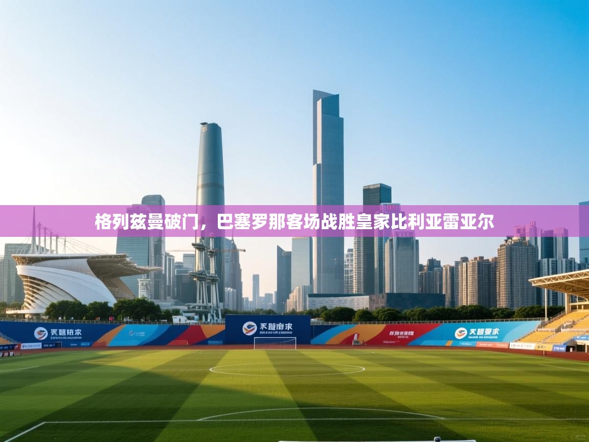 开云体育直播平台-格列兹曼破门，巴塞罗那客场战胜皇家比利亚雷亚尔  第3张